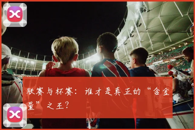 联赛与杯赛：谁才是真正的“含金量”之王？