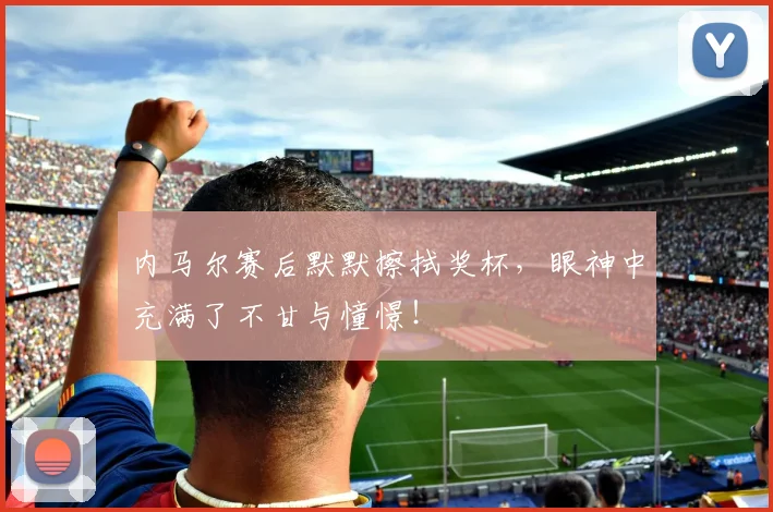 内马尔赛后默默擦拭奖杯,眼神中充满了不甘与憧憬!