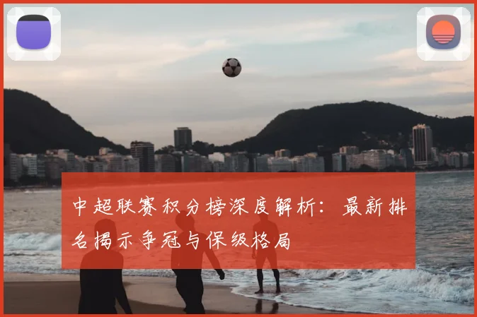 中超联赛积分榜深度解析：最新排名揭示争冠与保级格局