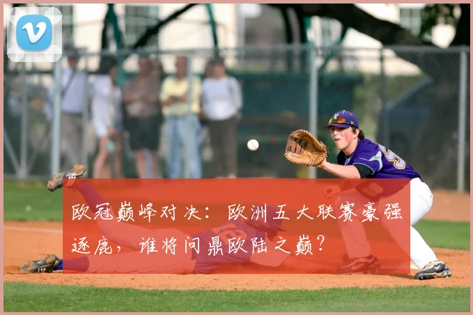 欧冠巅峰对决：欧洲五大联赛豪强逐鹿，谁将问鼎欧陆之巅？