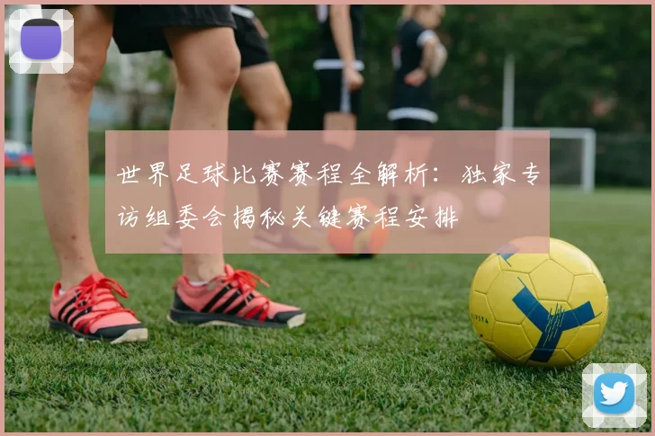 世界足球比赛赛程全解析:独家专访组委会揭秘关键赛程安排