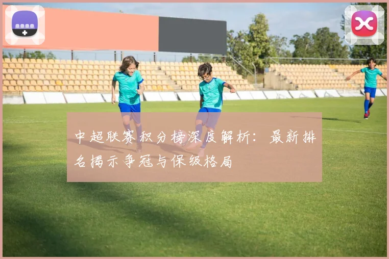 中超联赛积分榜深度解析：最新排名揭示争冠与保级格局