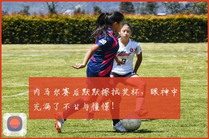 内马尔赛后默默擦拭奖杯，眼神中充满了不甘与憧憬！