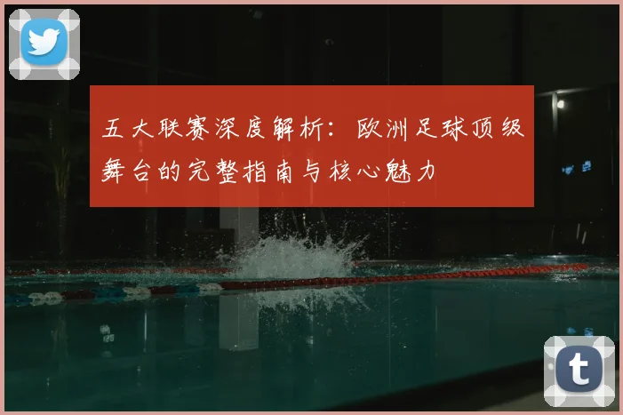 五大联赛深度解析：欧洲足球顶级舞台的完整指南与核心魅力