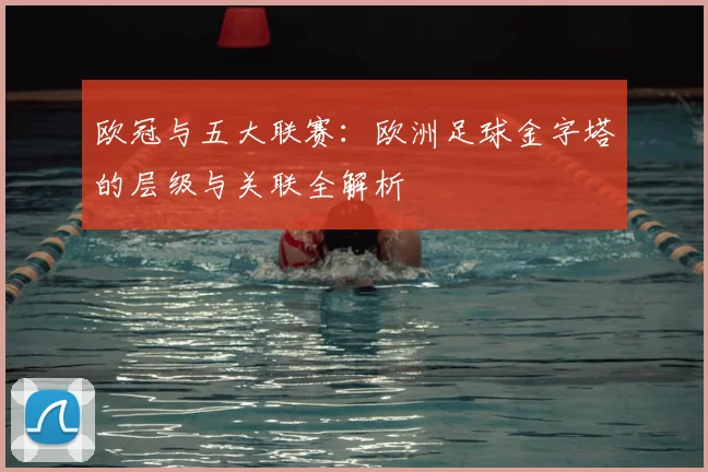 欧冠与五大联赛：欧洲足球金字塔的层级与关联全解析