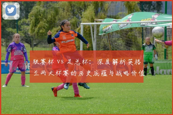 联赛杯 vs 足总杯：深度解析英格兰两大杯赛的历史底蕴与战略价值